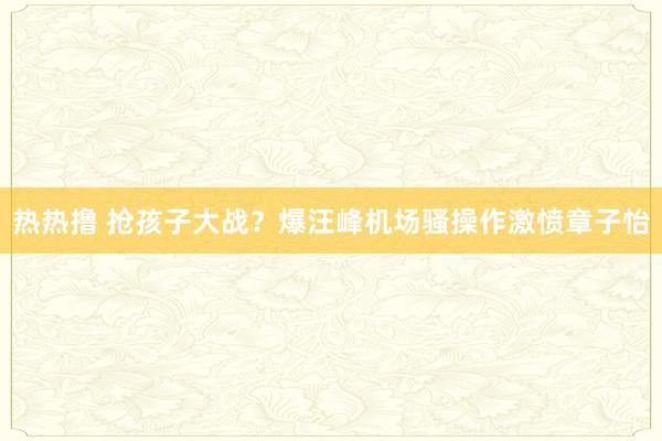 热热撸 抢孩子大战？爆汪峰机场骚操作激愤章子怡