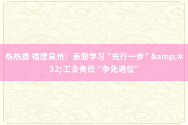 热热撸 福建泉州：表面学习“先行一步”&#32;工会责任“争先进位”