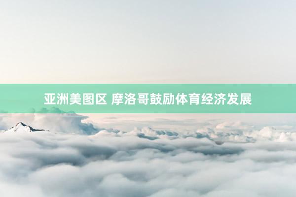 亚洲美图区 摩洛哥鼓励体育经济发展