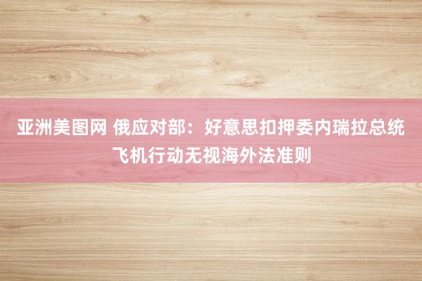 亚洲美图网 俄应对部：好意思扣押委内瑞拉总统飞机行动无视海外法准则