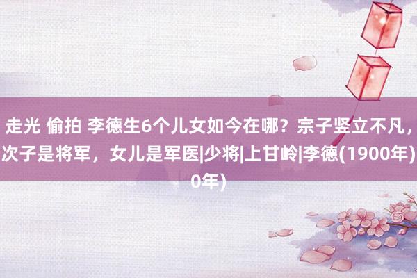 走光 偷拍 李德生6个儿女如今在哪？宗子竖立不凡，次子是将军，女儿是军医|少将|上甘岭|李德(1900年)