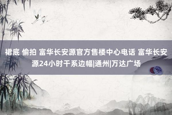 裙底 偷拍 富华长安源官方售楼中心电话 富华长安源24小时干系边幅|通州|万达广场