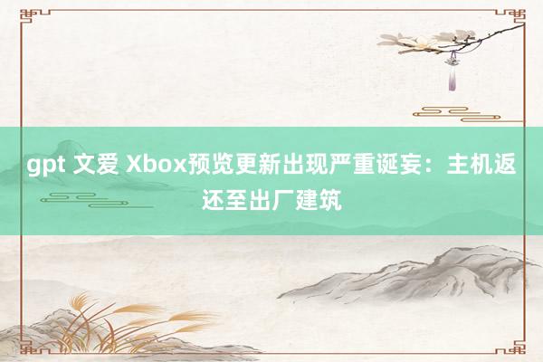 gpt 文爱 Xbox预览更新出现严重诞妄：主机返还至出厂建筑