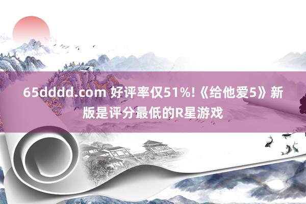 65dddd.com 好评率仅51%!《给他爱5》新版是评分最低的R星游戏