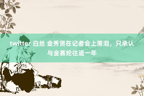 twitter 白丝 金秀贤在记者会上落泪，只承认与金赛纶往返一年