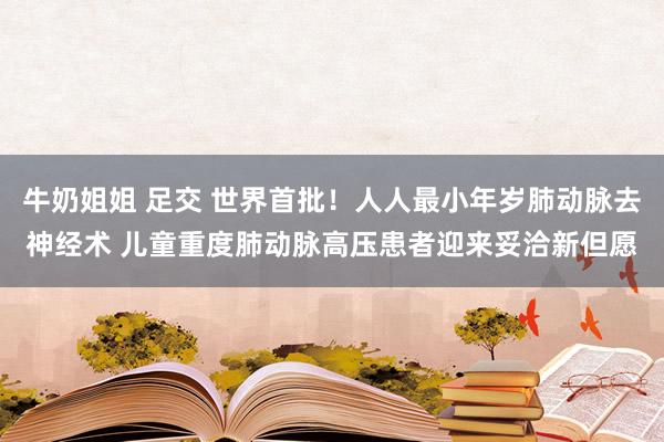 牛奶姐姐 足交 世界首批！人人最小年岁肺动脉去神经术 儿童重度肺动脉高压患者迎来妥洽新但愿