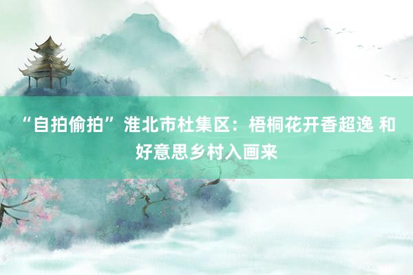 “自拍偷拍” 淮北市杜集区：梧桐花开香超逸 和好意思乡村入画来