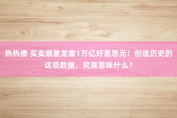 热热撸 买卖顺差龙套1万亿好意思元！创造历史的这项数据，究竟意味什么？