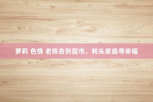 萝莉 色情 老陈告别股市，转头家庭寻幸福