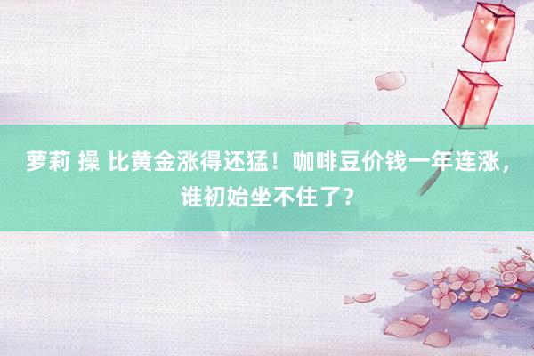 萝莉 操 比黄金涨得还猛！咖啡豆价钱一年连涨，谁初始坐不住了？
