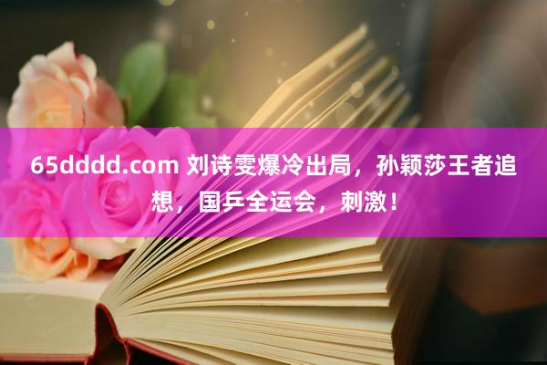 65dddd.com 刘诗雯爆冷出局，孙颖莎王者追想，国乒全运会，刺激！