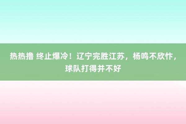 热热撸 终止爆冷！辽宁完胜江苏，杨鸣不欣忭，球队打得并不好