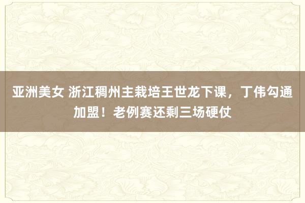 亚洲美女 浙江稠州主栽培王世龙下课，丁伟勾通加盟！老例赛还剩三场硬仗
