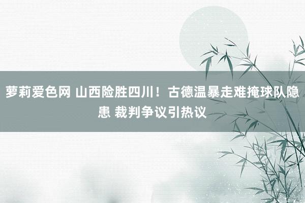 萝莉爱色网 山西险胜四川！古德温暴走难掩球队隐患 裁判争议引热议