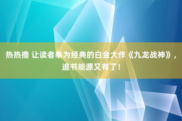 热热撸 让读者奉为经典的白金大作《九龙战神》，追书能源又有了！