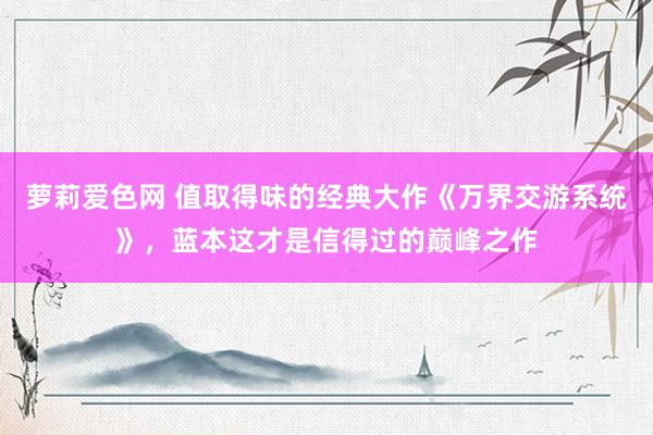 萝莉爱色网 值取得味的经典大作《万界交游系统》，蓝本这才是信得过的巅峰之作