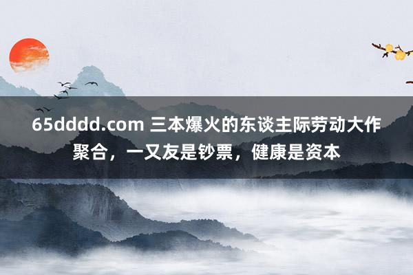 65dddd.com 三本爆火的东谈主际劳动大作聚合，一又友是钞票，健康是资本