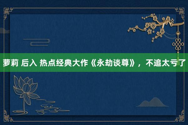 萝莉 后入 热点经典大作《永劫谈尊》，不追太亏了