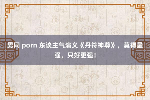 男同 porn 东谈主气演义《丹符神尊》，莫得最强，只好更强！