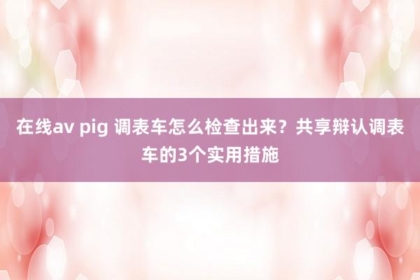 在线av pig 调表车怎么检查出来？共享辩认调表车的3个实用措施