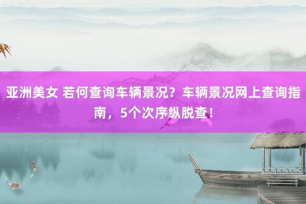 亚洲美女 若何查询车辆景况？车辆景况网上查询指南，5个次序纵脱查！