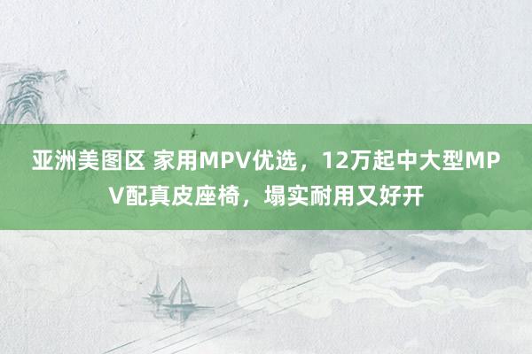 亚洲美图区 家用MPV优选，12万起中大型MPV配真皮座椅，塌实耐用又好开
