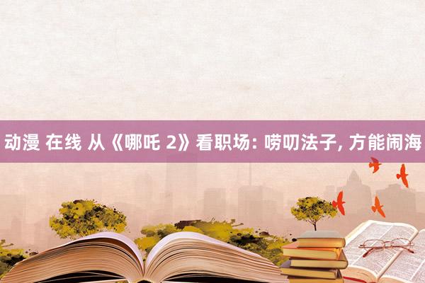 动漫 在线 从《哪吒 2》看职场: 唠叨法子， 方能闹海