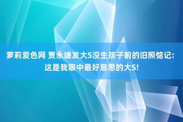 萝莉爱色网 贾永婕发大S没生孩子前的旧照惦记: 这是我眼中最好意思的大S!
