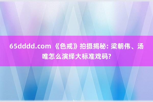 65dddd.com 《色戒》拍摄揭秘: 梁朝伟、汤唯怎么演绎大标准戏码?