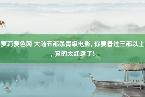 萝莉爱色网 大陆五部杀青级电影， 你要看过三部以上， 真的太红运了!