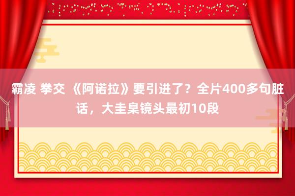 霸凌 拳交 《阿诺拉》要引进了？全片400多句脏话，大圭臬镜头最初10段