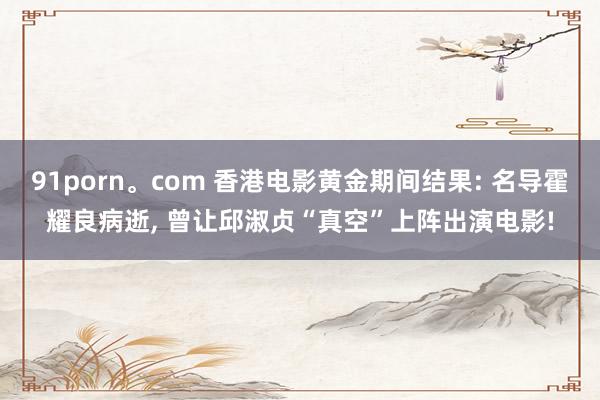 91porn。com 香港电影黄金期间结果: 名导霍耀良病逝， 曾让邱淑贞“真空”上阵出演电影!