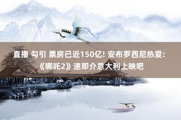 直播 勾引 票房已近150亿! 安布罗西尼热爱: 《哪吒2》速即介意大利上映吧
