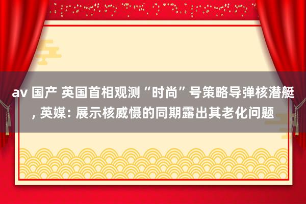 av 国产 英国首相观测“时尚”号策略导弹核潜艇， 英媒: 展示核威慑的同期露出其老化问题