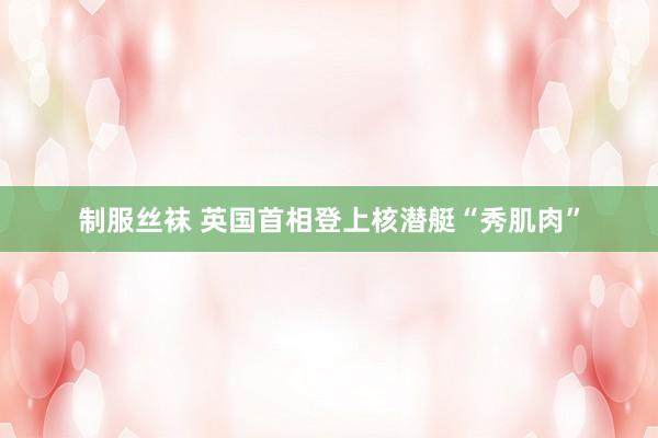 制服丝袜 英国首相登上核潜艇“秀肌肉”