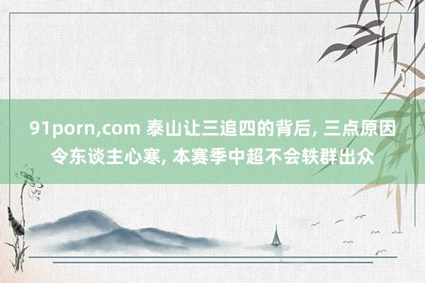 91porn，com 泰山让三追四的背后， 三点原因令东谈主心寒， 本赛季中超不会轶群出众