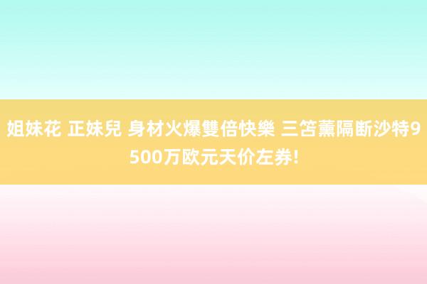 姐妹花 正妹兒 身材火爆雙倍快樂 三笘薰隔断沙特9500万欧元天价左券!