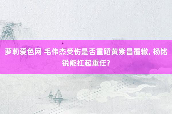 萝莉爱色网 毛伟杰受伤是否重蹈黄紫昌覆辙， 杨铭锐能扛起重任?