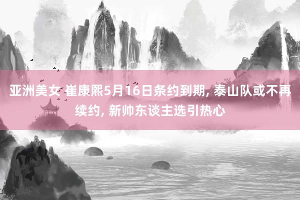 亚洲美女 崔康熙5月16日条约到期， 泰山队或不再续约， 新帅东谈主选引热心
