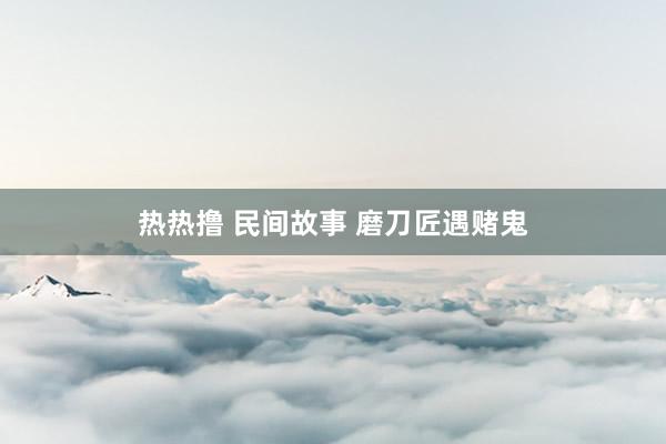 热热撸 民间故事 磨刀匠遇赌鬼
