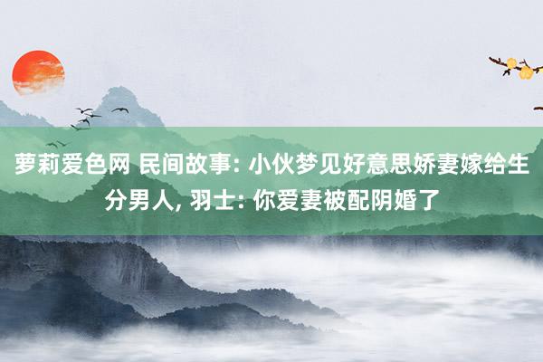 萝莉爱色网 民间故事: 小伙梦见好意思娇妻嫁给生分男人， 羽士: 你爱妻被配阴婚了