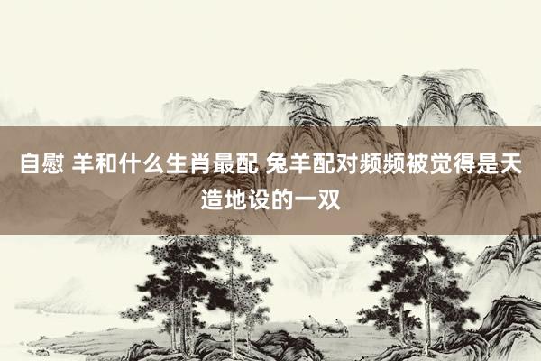 自慰 羊和什么生肖最配 兔羊配对频频被觉得是天造地设的一双