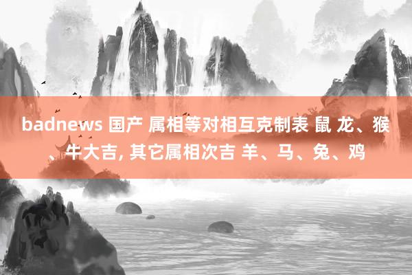 badnews 国产 属相等对相互克制表 鼠 龙、猴、牛大吉， 其它属相次吉 羊、马、兔、鸡