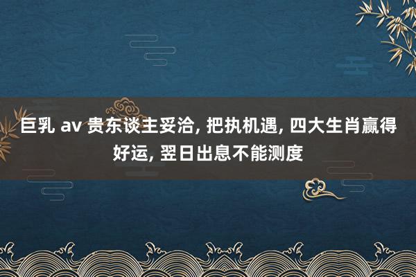 巨乳 av 贵东谈主妥洽， 把执机遇， 四大生肖赢得好运， 翌日出息不能测度