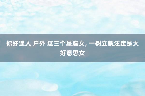 你好迷人 户外 这三个星座女， 一树立就注定是大好意思女
