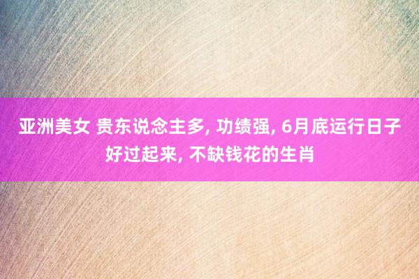 亚洲美女 贵东说念主多， 功绩强， 6月底运行日子好过起来， 不缺钱花的生肖