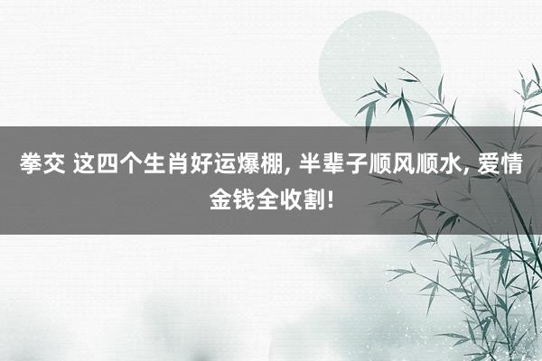 拳交 这四个生肖好运爆棚， 半辈子顺风顺水， 爱情金钱全收割!