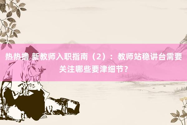 热热撸 新教师入职指南（2）：教师站稳讲台需要关注哪些要津细节？