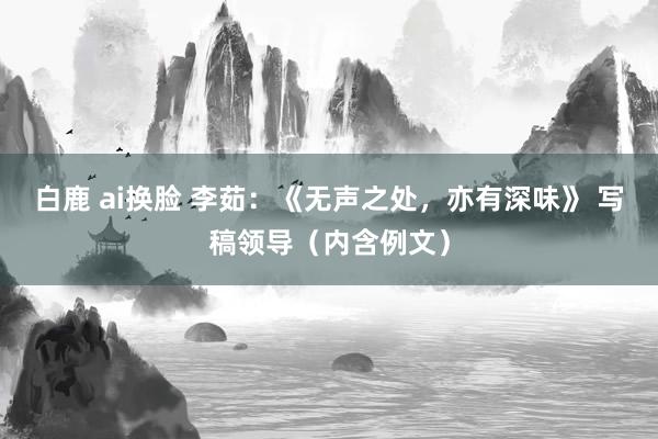 白鹿 ai换脸 李茹：《无声之处，亦有深味》 写稿领导（内含例文）