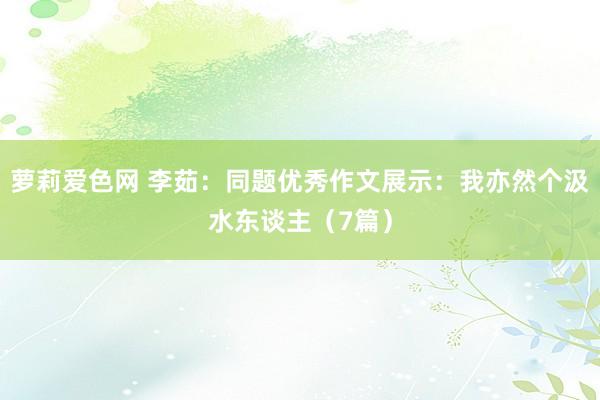 萝莉爱色网 李茹：同题优秀作文展示：我亦然个汲水东谈主（7篇）